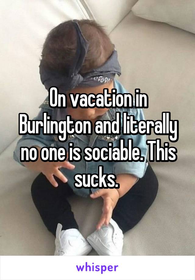 On vacation in Burlington and literally no one is sociable. This sucks. 