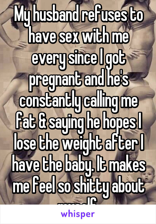 My husband refuses to have sex with me every since I got pregnant and he's constantly calling me fat & saying he hopes I lose the weight after I have the baby. It makes me feel so shitty about myself 