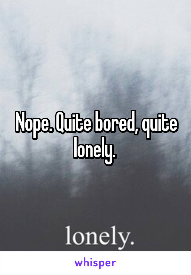 Nope. Quite bored, quite lonely. 