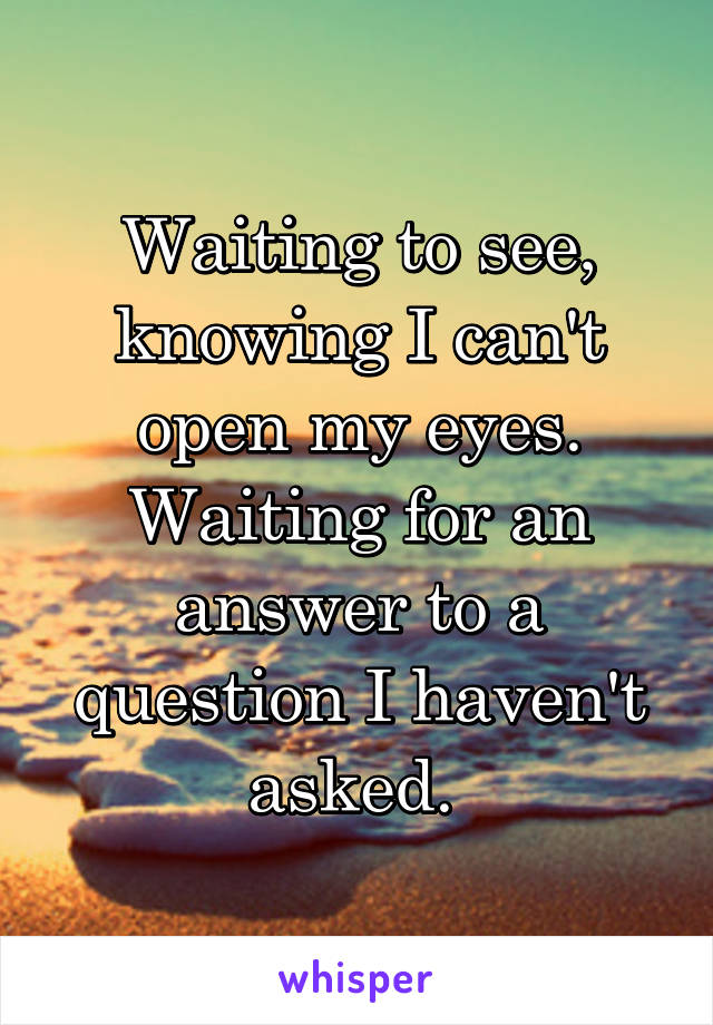Waiting to see, knowing I can't open my eyes. Waiting for an answer to a question I haven't asked. 