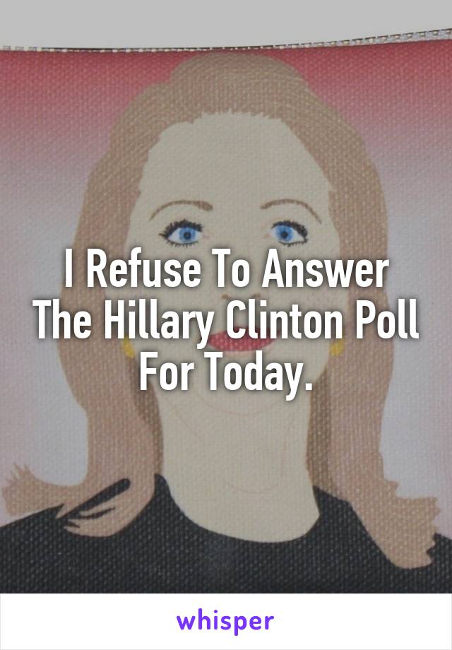 I Refuse To Answer The Hillary Clinton Poll For Today.