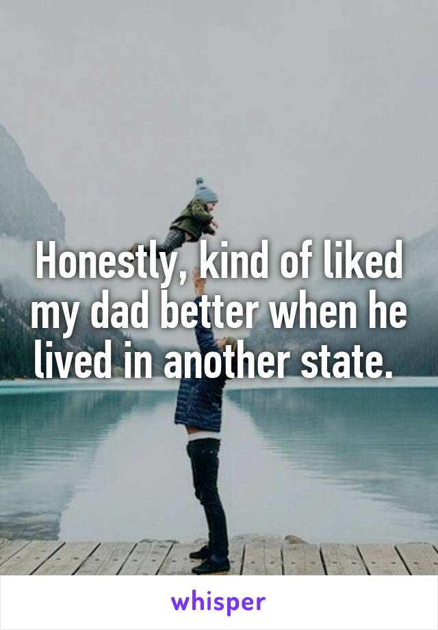 Honestly, kind of liked my dad better when he lived in another state. 