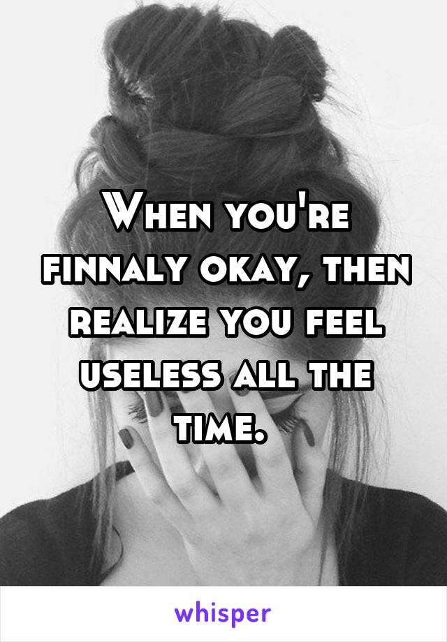 When you're finnaly okay, then realize you feel useless all the time. 