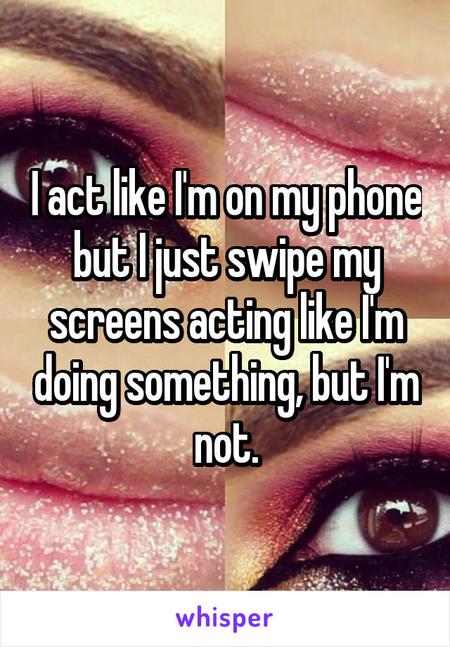 I act like I'm on my phone but I just swipe my screens acting like I'm doing something, but I'm not.