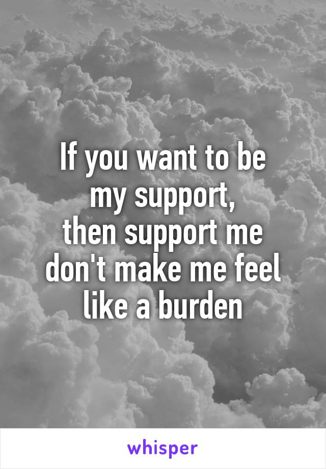 If you want to be
my support,
then support me
don't make me feel
like a burden