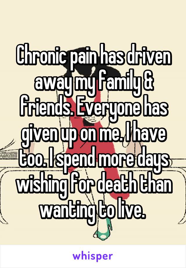 Chronic pain has driven away my family & friends. Everyone has given up on me. I have too. I spend more days wishing for death than wanting to live. 