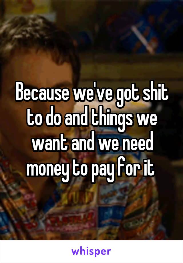 Because we've got shit to do and things we want and we need money to pay for it 
