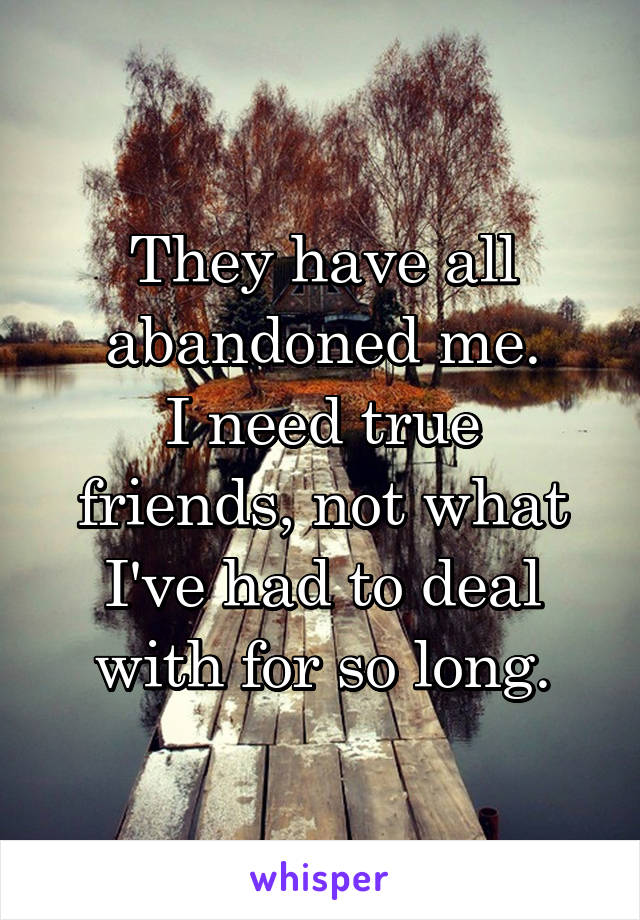 They have all abandoned me.
I need true friends, not what I've had to deal with for so long.