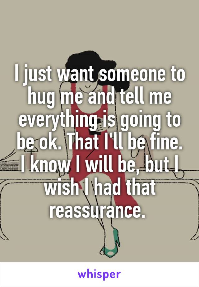 I just want someone to hug me and tell me everything is going to be ok. That I'll be fine. I know I will be, but I wish I had that reassurance. 