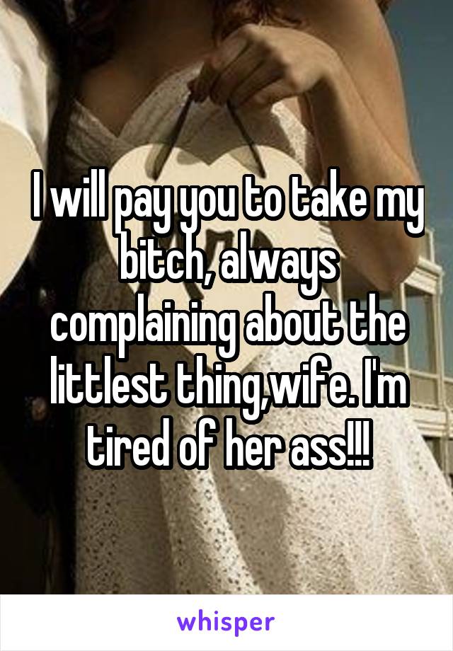 I will pay you to take my bitch, always complaining about the littlest thing,wife. I'm tired of her ass!!!