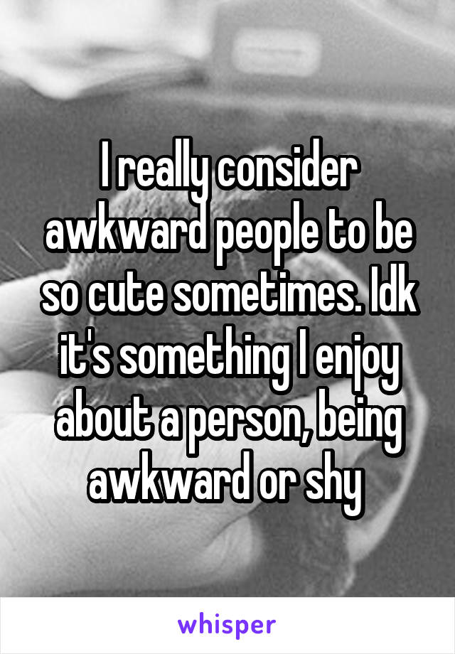 I really consider awkward people to be so cute sometimes. Idk it's something I enjoy about a person, being awkward or shy 
