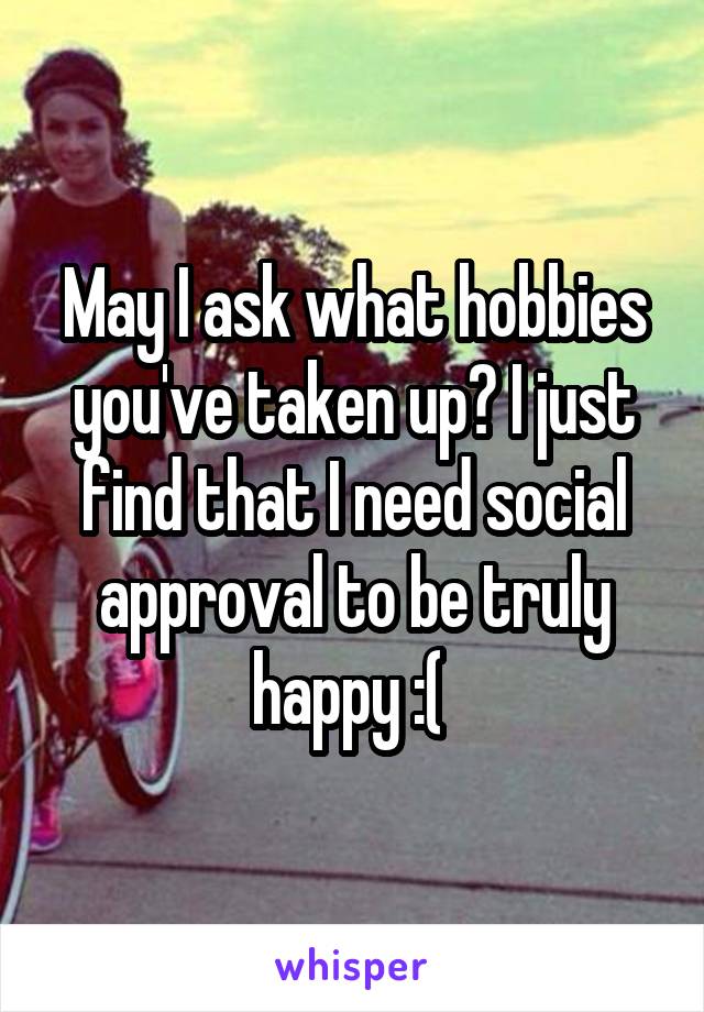 May I ask what hobbies you've taken up? I just find that I need social approval to be truly happy :( 