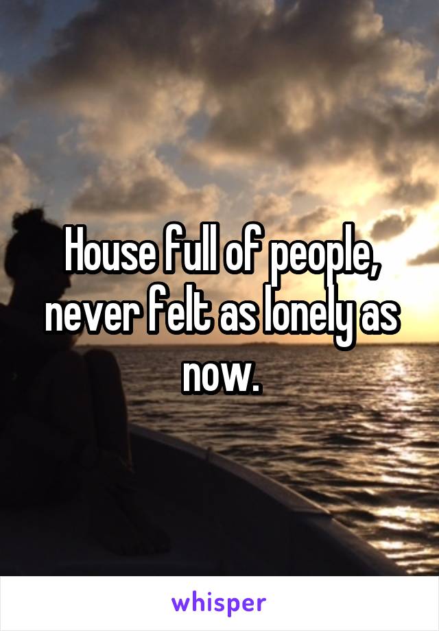 House full of people, never felt as lonely as now.