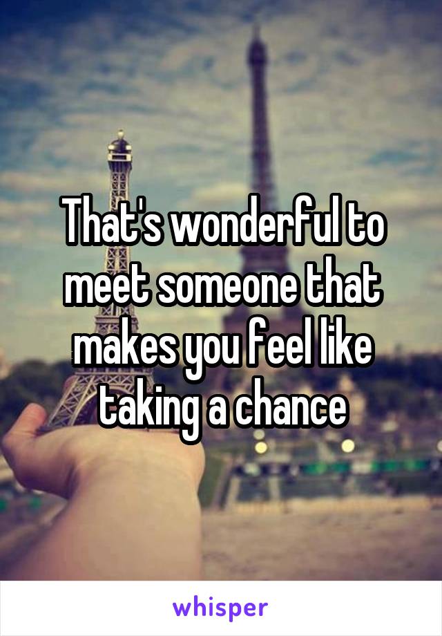 That's wonderful to meet someone that makes you feel like taking a chance