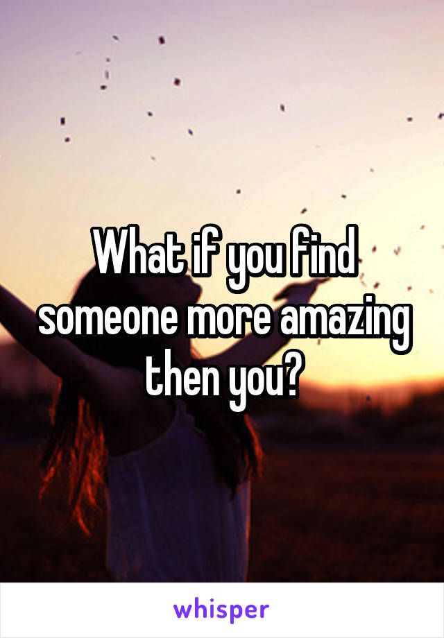 What if you find someone more amazing then you?