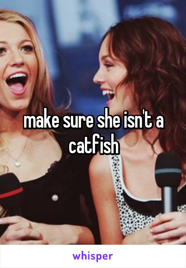 make sure she isn't a catfish