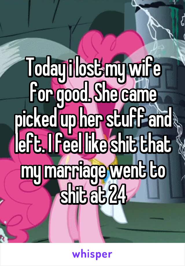 Today i lost my wife for good. She came picked up her stuff and left. I feel like shit that my marriage went to shit at 24