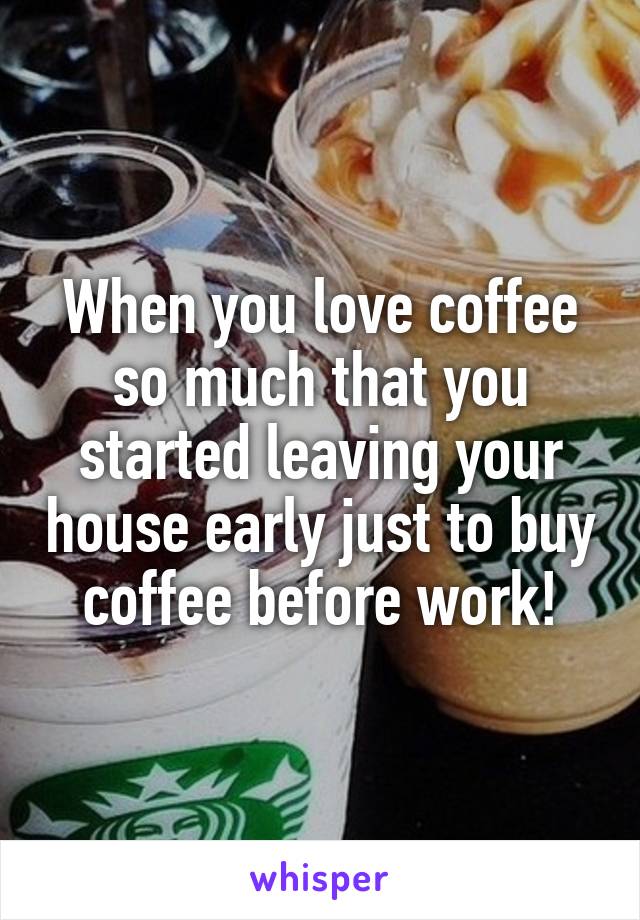 When you love coffee so much that you started leaving your house early just to buy coffee before work!