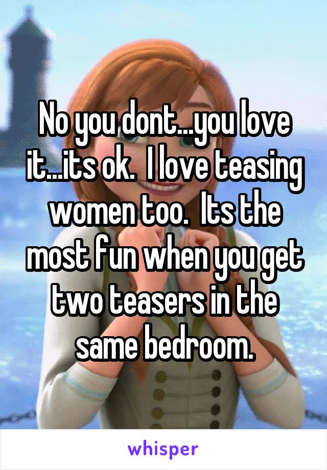 No you dont...you love it...its ok.  I love teasing women too.  Its the most fun when you get two teasers in the same bedroom.