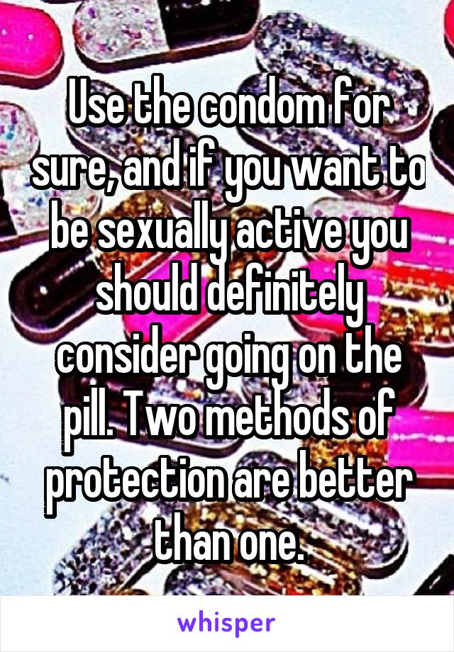 Use the condom for sure, and if you want to be sexually active you should definitely consider going on the pill. Two methods of protection are better than one.