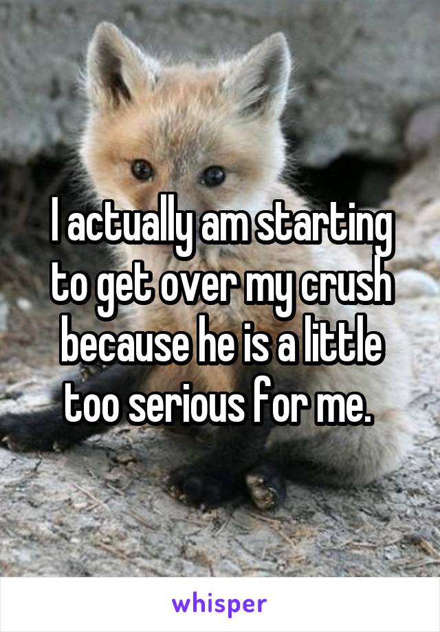 I actually am starting to get over my crush because he is a little too serious for me. 