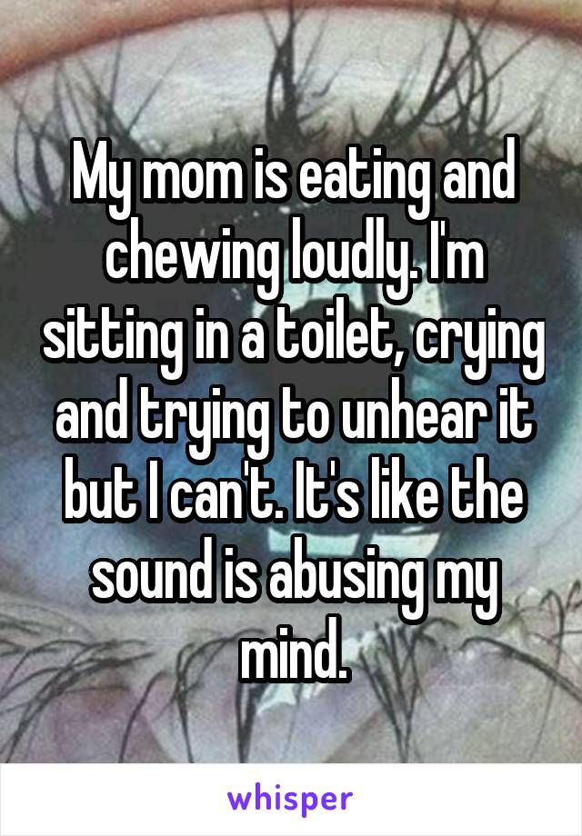 My mom is eating and chewing loudly. I'm sitting in a toilet, crying and trying to unhear it but I can't. It's like the sound is abusing my mind.