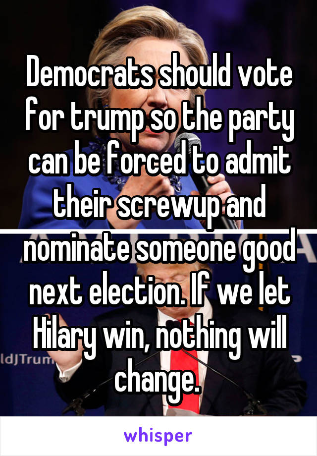 Democrats should vote for trump so the party can be forced to admit their screwup and nominate someone good next election. If we let Hilary win, nothing will change. 
