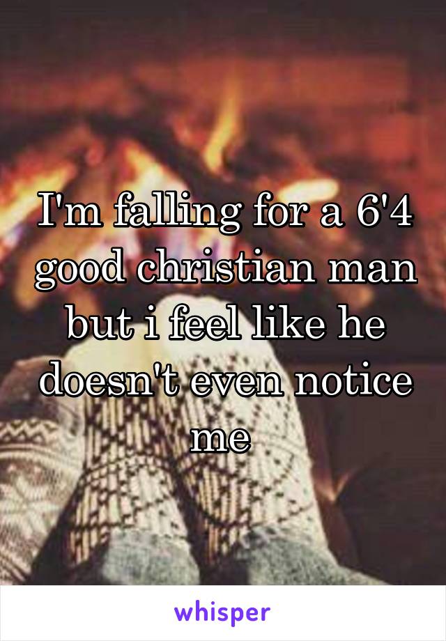 I'm falling for a 6'4 good christian man but i feel like he doesn't even notice me 