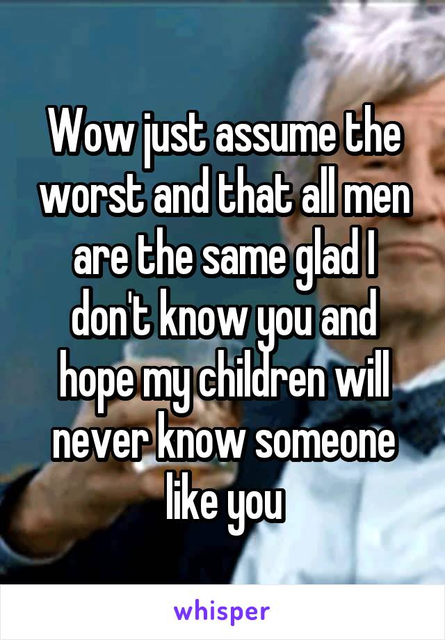 Wow just assume the worst and that all men are the same glad I don't know you and hope my children will never know someone like you