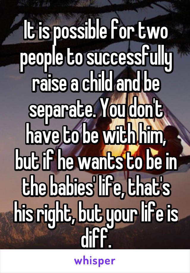 It is possible for two people to successfully raise a child and be separate. You don't have to be with him, but if he wants to be in the babies' life, that's his right, but your life is diff.