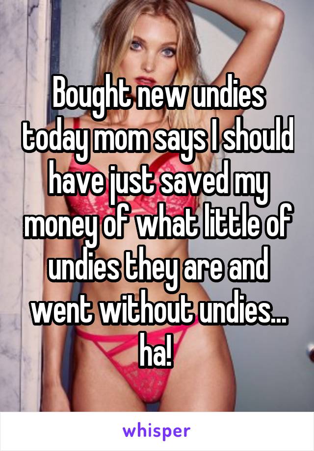 Bought new undies today mom says I should have just saved my money of what little of undies they are and went without undies... ha! 