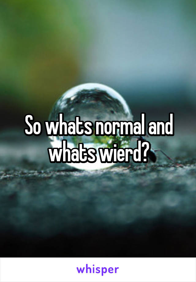 So whats normal and whats wierd?