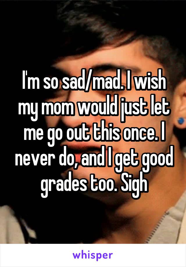 I'm so sad/mad. I wish my mom would just let me go out this once. I never do, and I get good grades too. Sigh