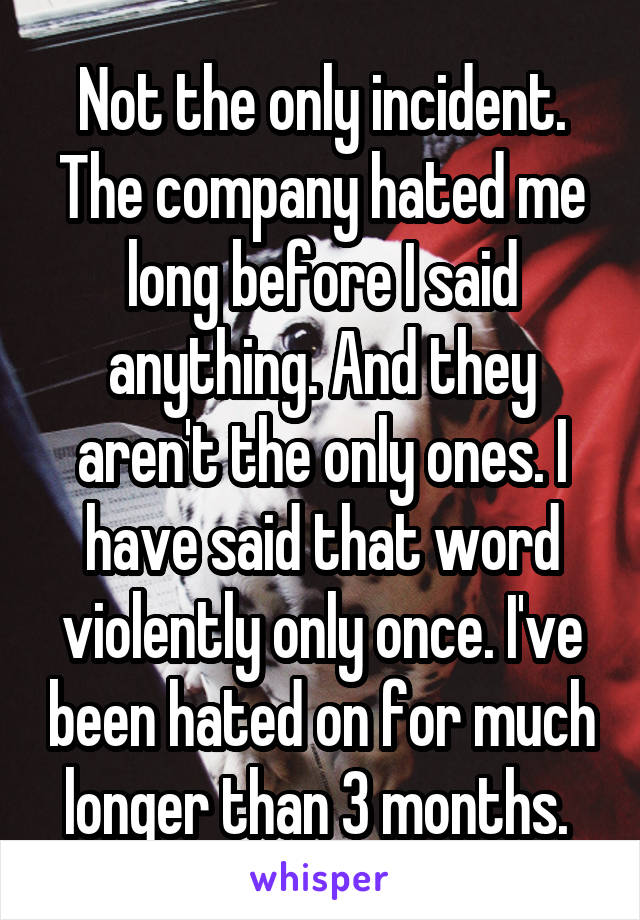 Not the only incident. The company hated me long before I said anything. And they aren't the only ones. I have said that word violently only once. I've been hated on for much longer than 3 months. 