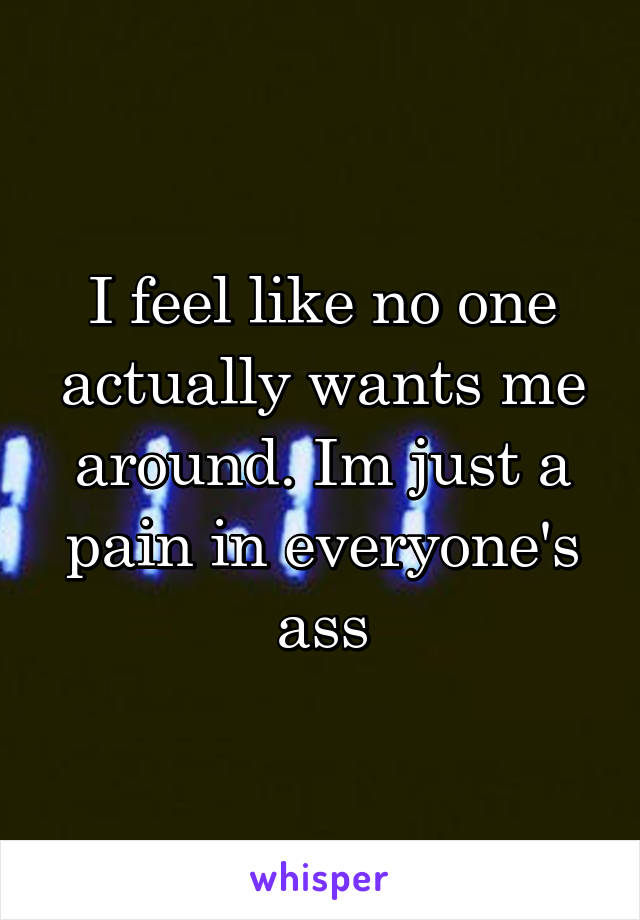 I feel like no one actually wants me around. Im just a pain in everyone's ass