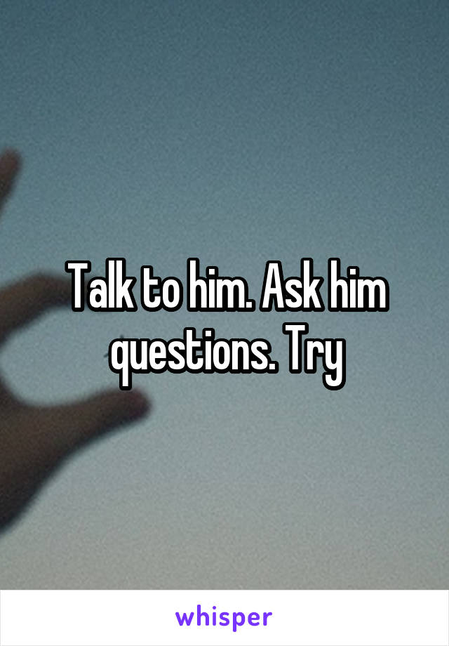 Talk to him. Ask him questions. Try