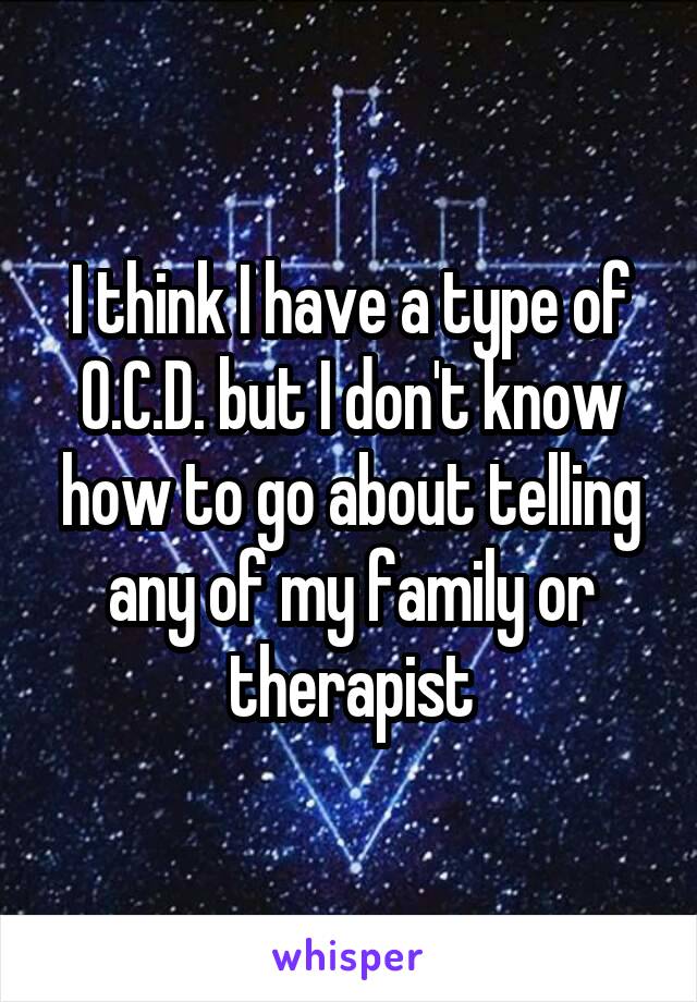 I think I have a type of O.C.D. but I don't know how to go about telling any of my family or therapist