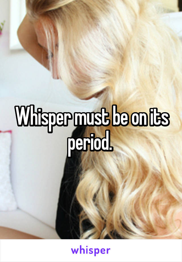Whisper must be on its period. 