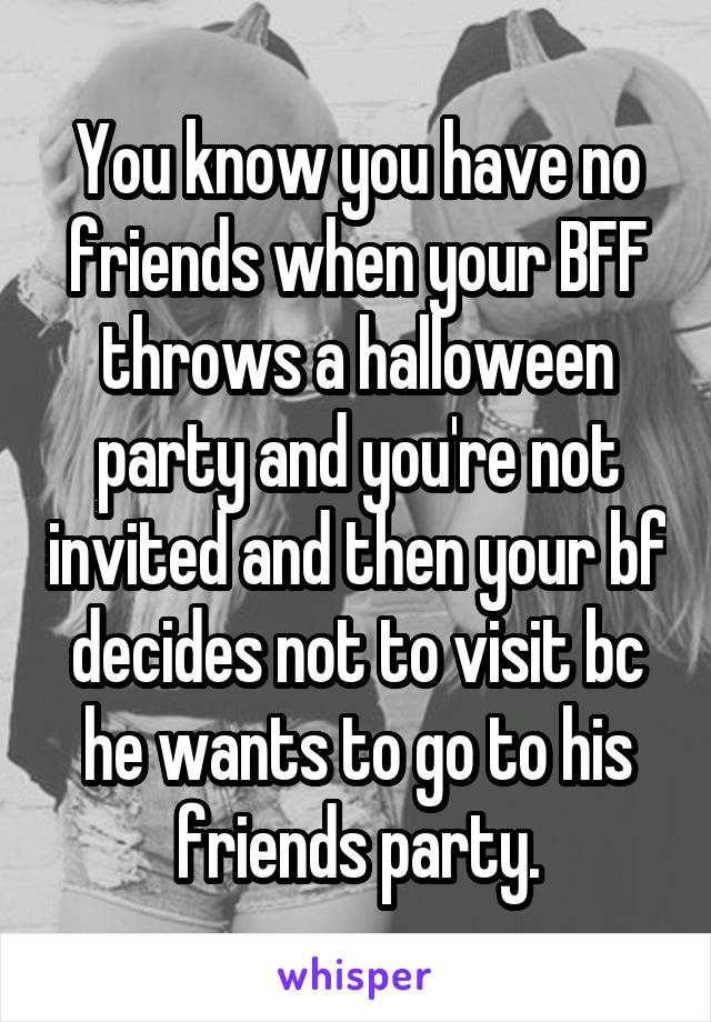 You know you have no friends when your BFF throws a halloween party and you're not invited and then your bf decides not to visit bc he wants to go to his friends party.