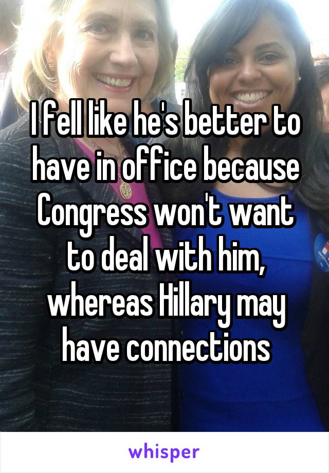 I fell like he's better to have in office because Congress won't want to deal with him, whereas Hillary may have connections