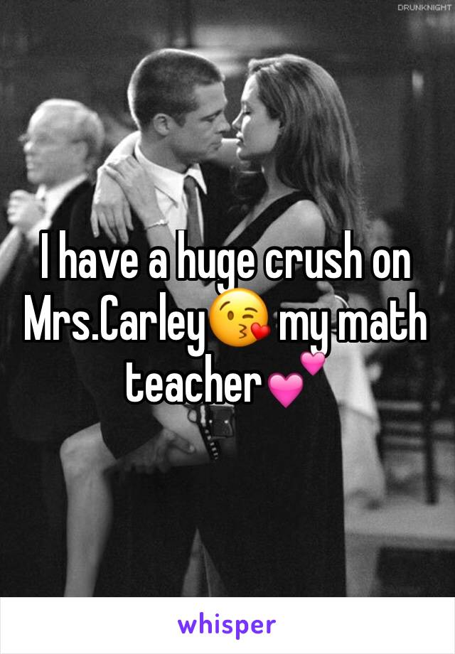 I have a huge crush on Mrs.Carley😘 my math teacher💕
