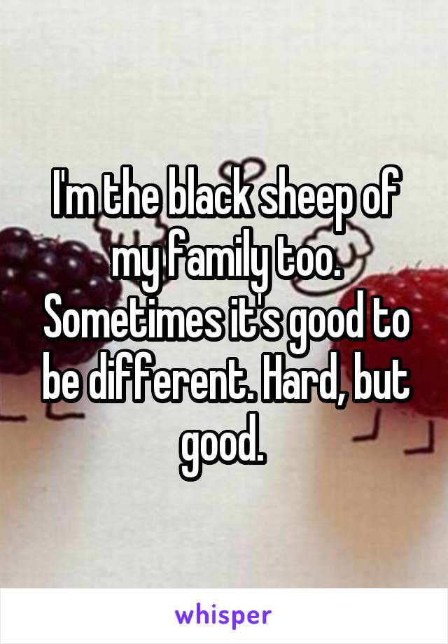 I'm the black sheep of my family too. Sometimes it's good to be different. Hard, but good. 