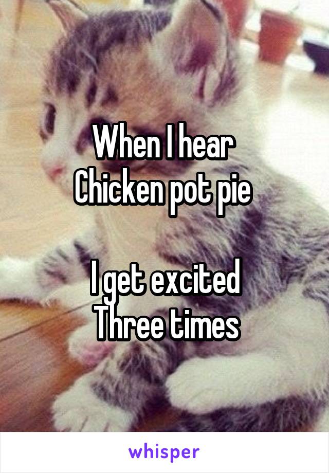 When I hear 
Chicken pot pie 

I get excited
Three times
