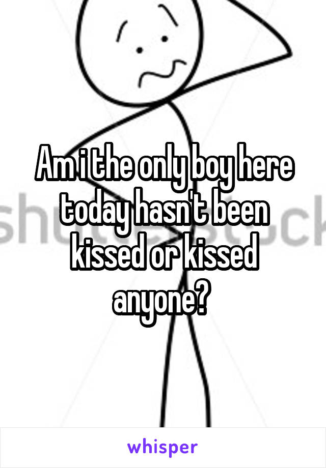 Am i the only boy here today hasn't been kissed or kissed anyone? 