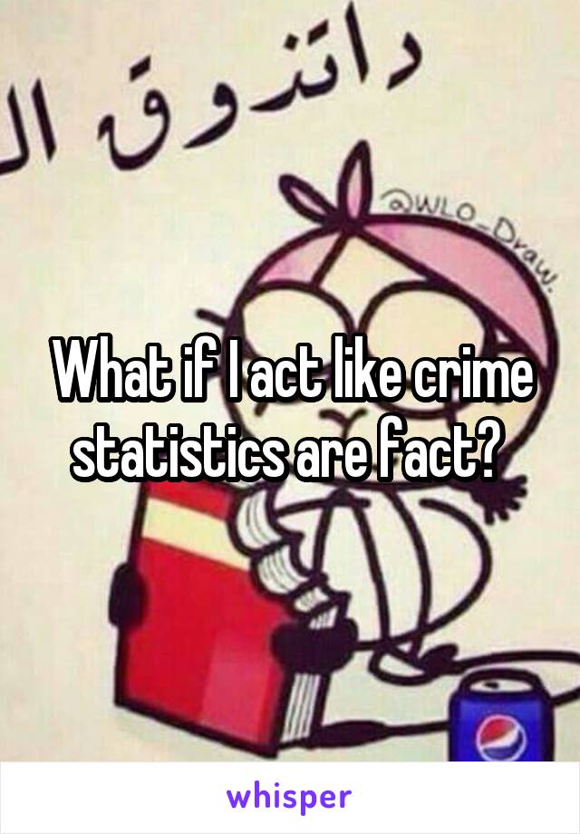 What if I act like crime statistics are fact? 