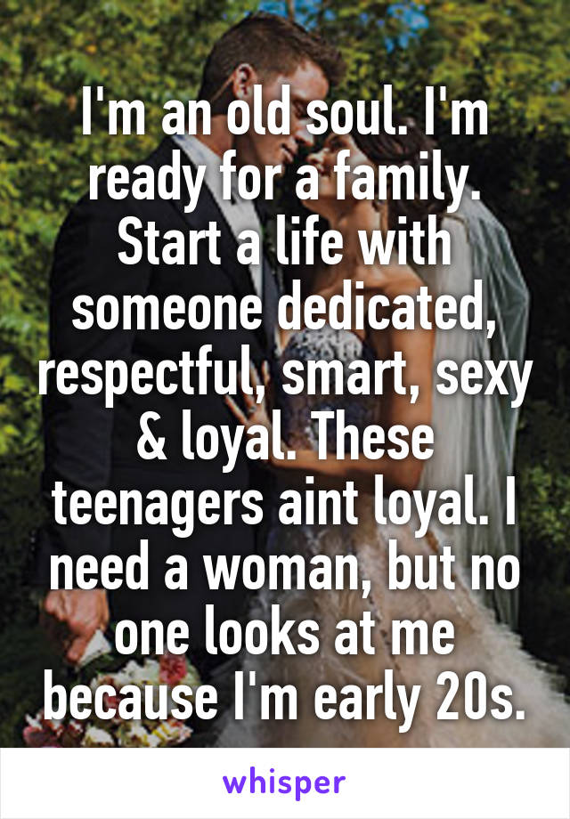 I'm an old soul. I'm ready for a family. Start a life with someone dedicated, respectful, smart, sexy & loyal. These teenagers aint loyal. I need a woman, but no one looks at me because I'm early 20s.