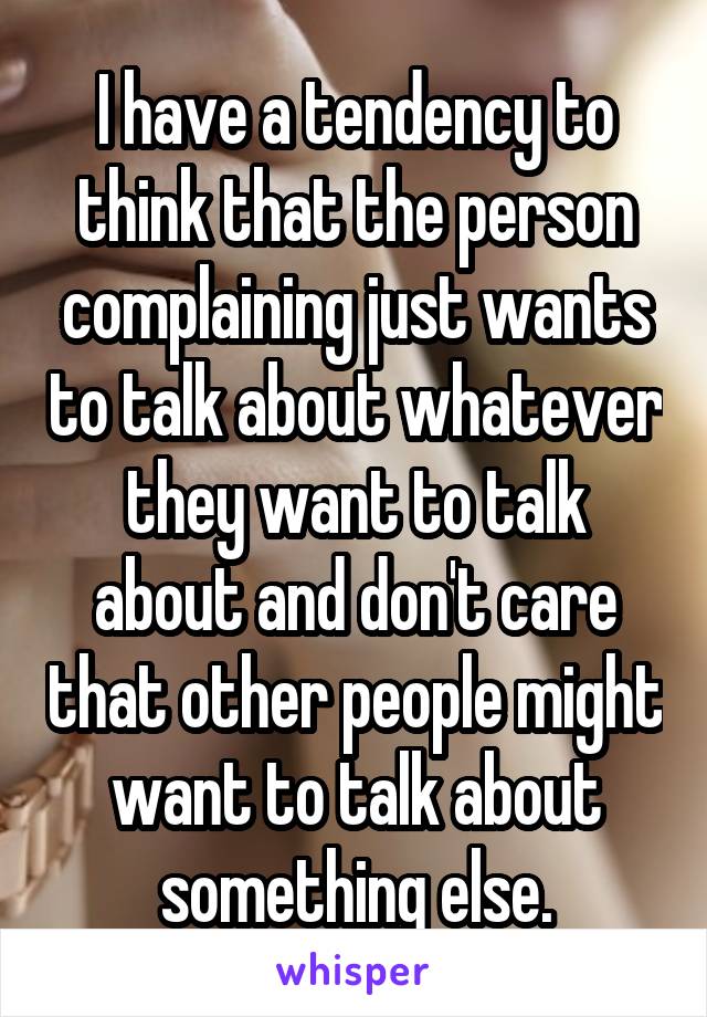 I have a tendency to think that the person complaining just wants to talk about whatever they want to talk about and don't care that other people might want to talk about something else.