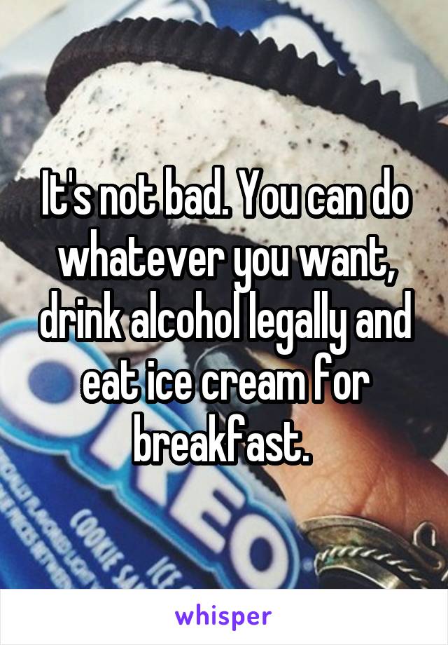 It's not bad. You can do whatever you want, drink alcohol legally and eat ice cream for breakfast. 