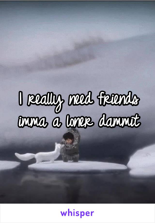 I really need friends imma a loner dammit