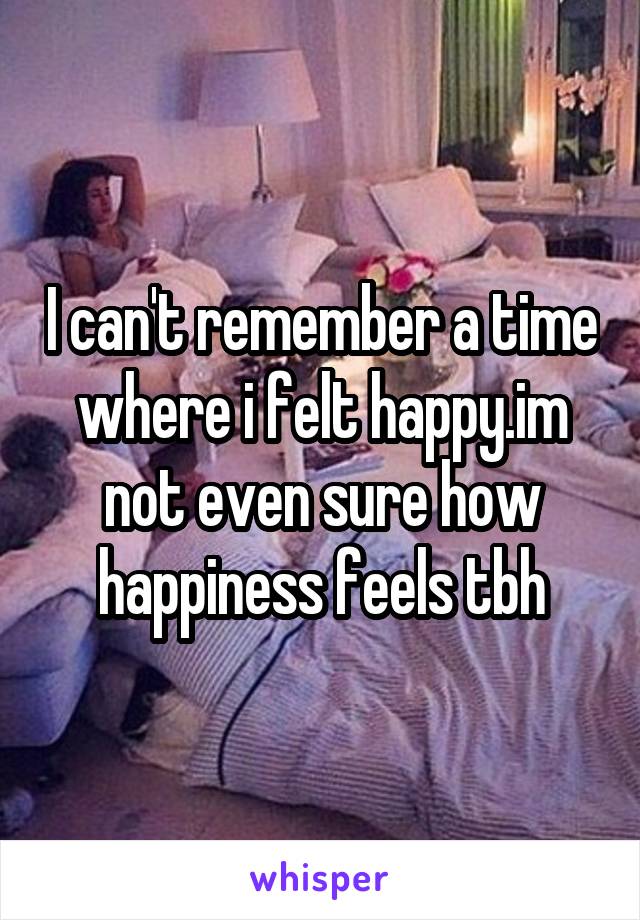 I can't remember a time where i felt happy.im not even sure how happiness feels tbh